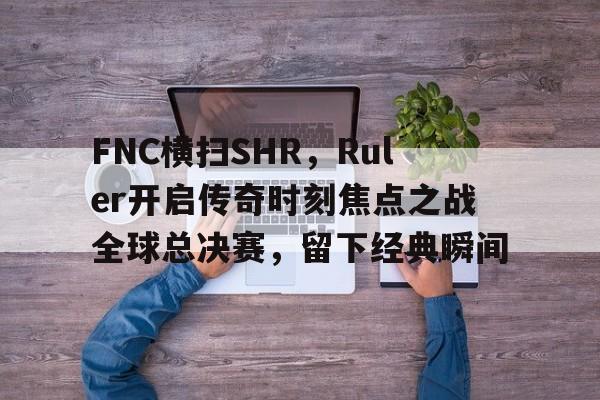 开云体育中国-关于FNC横扫SHR，Ruler开启传奇时刻焦点之战全球总决赛，留下经典瞬间的信息